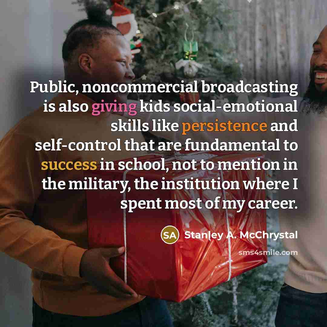 “Public, noncommercial broadcasting is also giving kids social-emotional skills like persistence and self-control that are fundamental to success in school, not to mention in the military, the institution where I spent most of my career.” quote by Stanley A. McChrystal