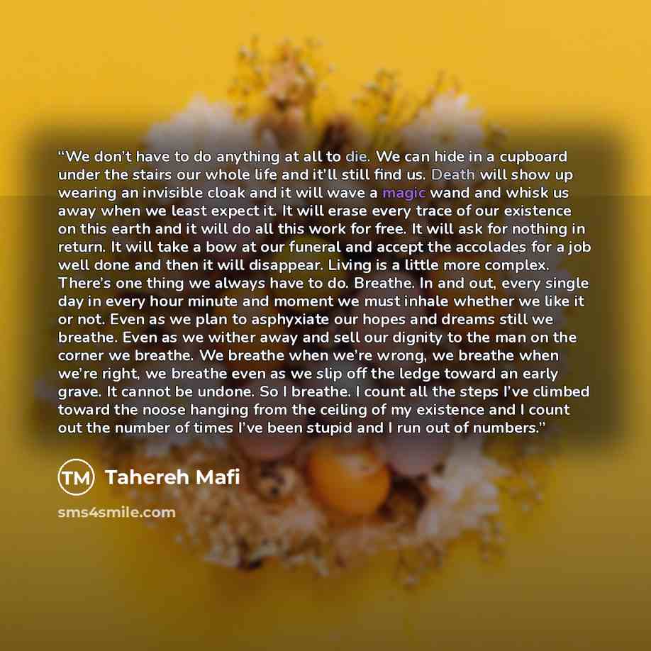 “We don’t have to do anything at all to die. We can hide in a cupboard under the stairs our whole life and it’ll still find us. Death will show up wearing an invisible cloak and it will wave a magic wand and whisk us away when we least expect it. It will erase every trace of our existence on this…” quote by Tahereh Mafi