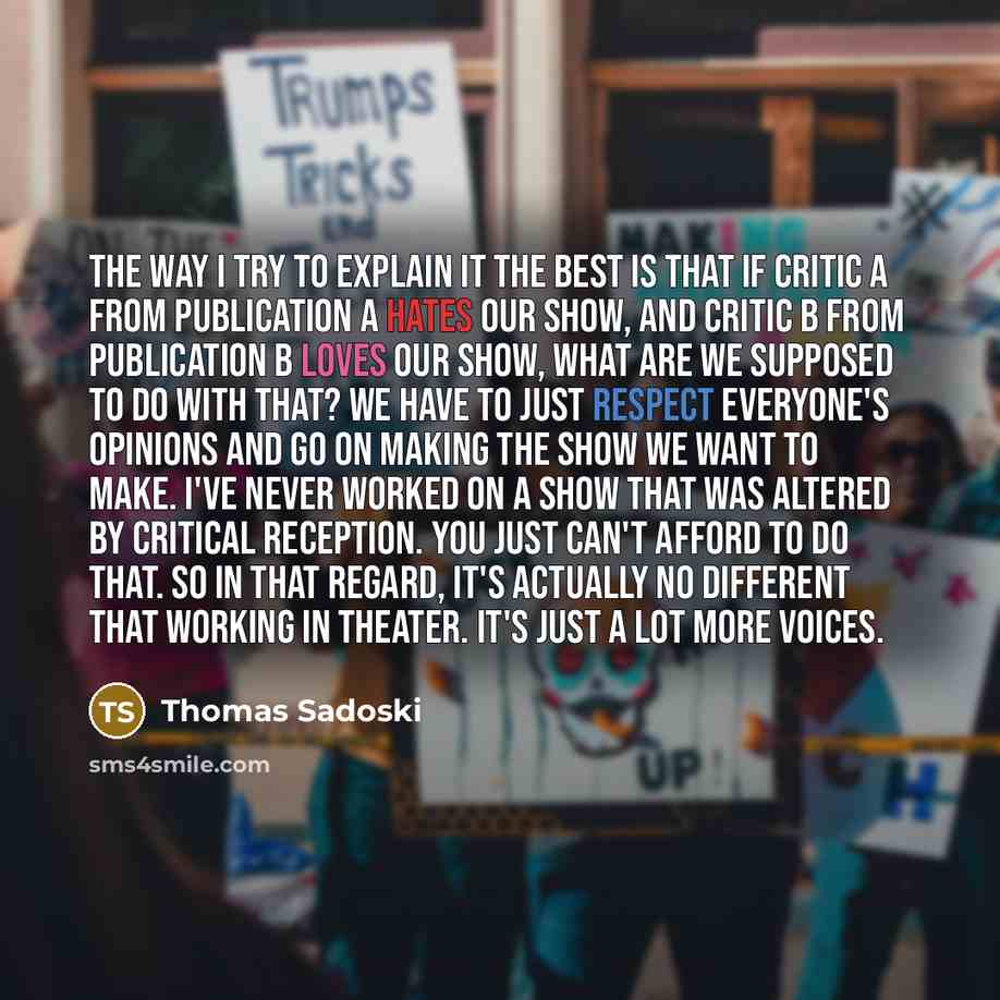 “The way I try to explain it the best is that if Critic A from publication A hates our show, and Critic B from publication B loves our show, what are we supposed to do with that? We have to just respect everyone's opinions and go on making the show we want to make. I've never worked on a show that…” quote by Thomas Sadoski