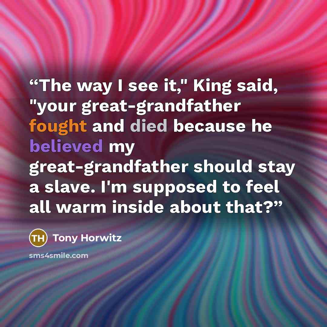 “The way I see it," King said, "your great-grandfather fought and died because he believed my great-grandfather should stay a slave. I'm supposed to feel all warm inside about that?” quote by Tony Horwitz