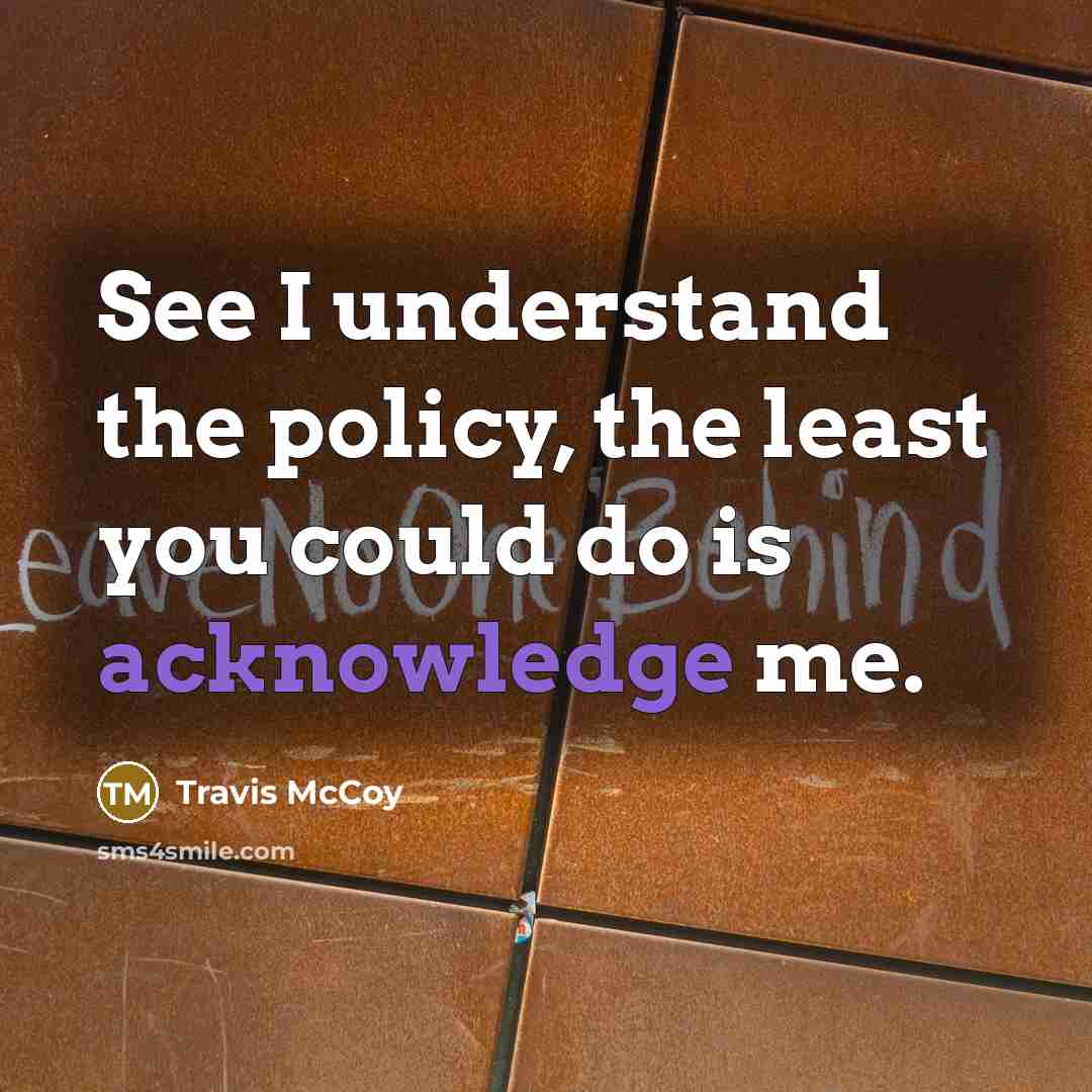 “See I understand the policy, the least you could do is acknowledge me.” quote by Travis McCoy