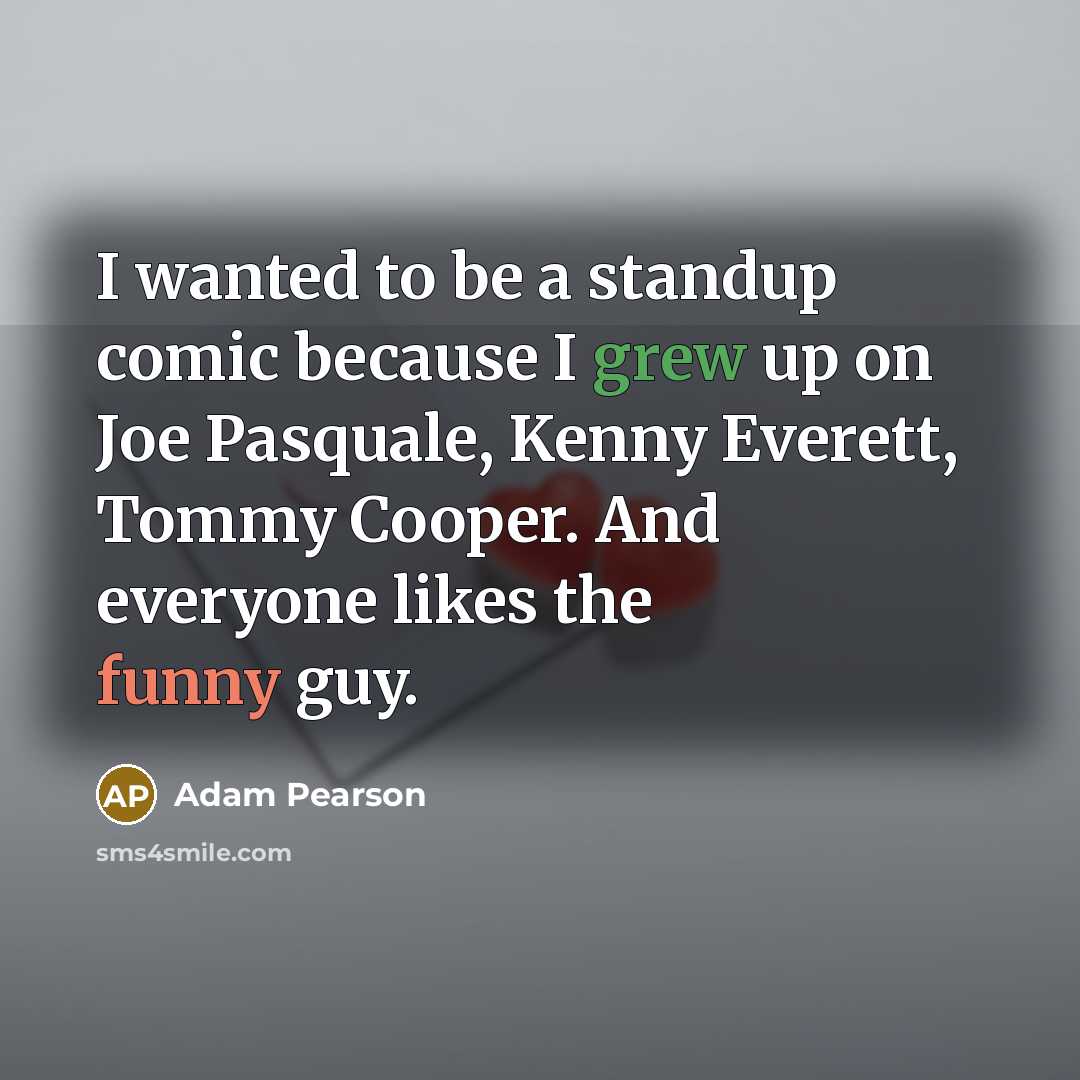 “I wanted to be a standup comic because I grew up on Joe Pasquale, Kenny Everett, Tommy Cooper. And everyone likes the funny guy.” quote by Adam Pearson