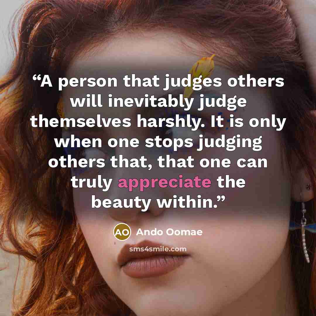 “A person that judges others will inevitably judge themselves harshly. It is only when one stops judging others that, that one can truly appreciate the beauty within.” quote by Ando Oomae