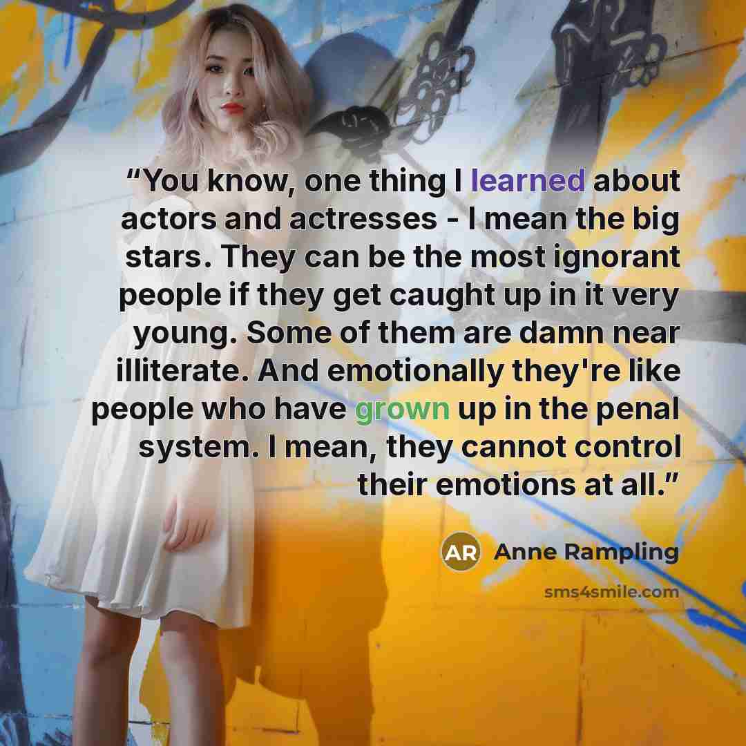 “You know, one thing I learned about actors and actresses - I mean the big stars. They can be the most ignorant people if they get caught up in it very young. Some of them are damn near illiterate. And emotionally they're like people who have grown up in the penal system. I mean, they cannot…” quote by Anne Rampling