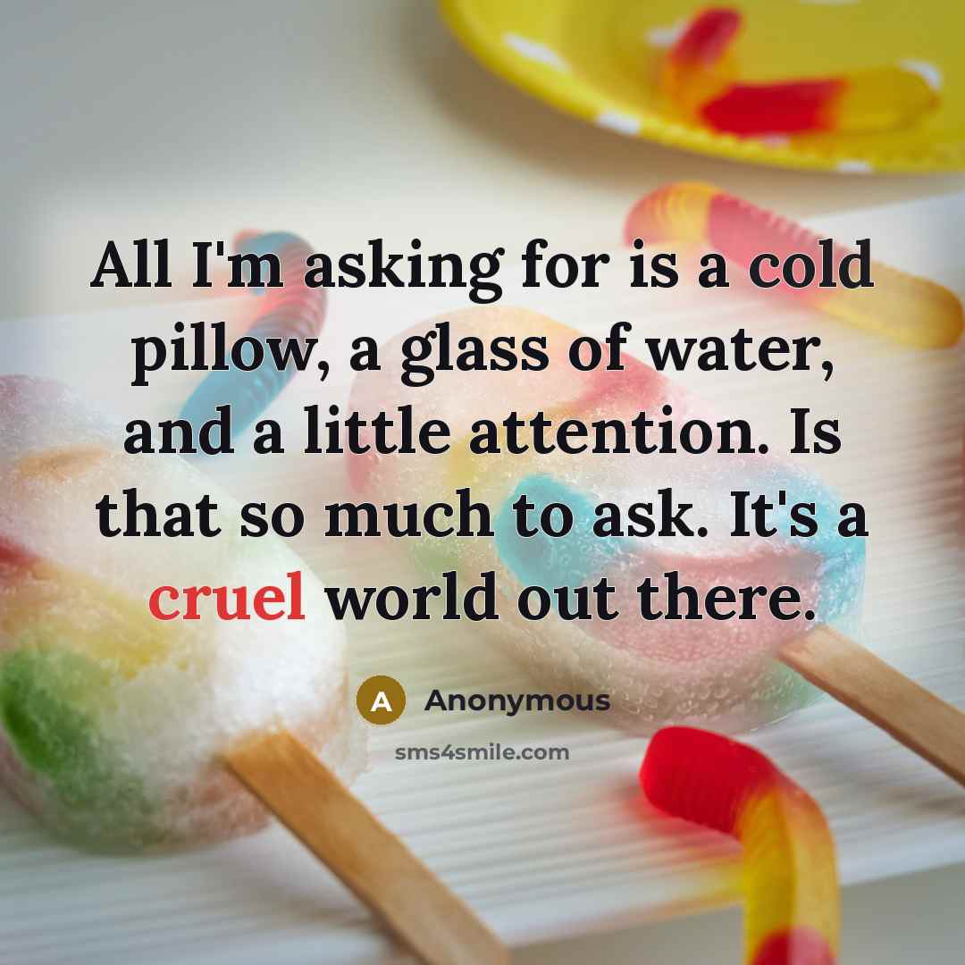 “All I'm asking for is a cold pillow, a glass of water, and a little attention. Is that so much to ask. It's a cruel world out there.” quote by Anonymous