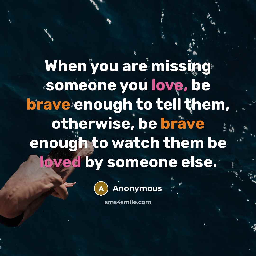 “When you are missing someone you love, be brave enough to tell them, otherwise, be brave enough to watch them be loved by someone else.” quote by Anonymous