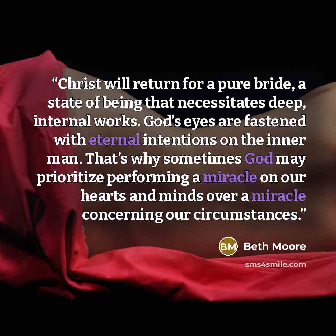 “Christ will return for a pure bride, a state of being that necessitates deep, internal works. God’s eyes are fastened with eternal intentions on the inner man. That’s why sometimes God may prioritize performing a miracle on our hearts and minds over a miracle concerning our circumstances.” quote by Beth Moore