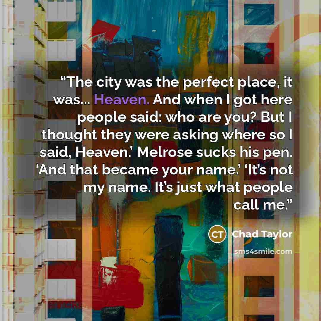 “The city was the perfect place, it was... Heaven. And when I got here people said: who are you? But I thought they were asking where so I said, Heaven.’ Melrose sucks his pen. ‘And that became your name.’ ‘It’s not my name. It’s just what people call me.” quote by Chad Taylor