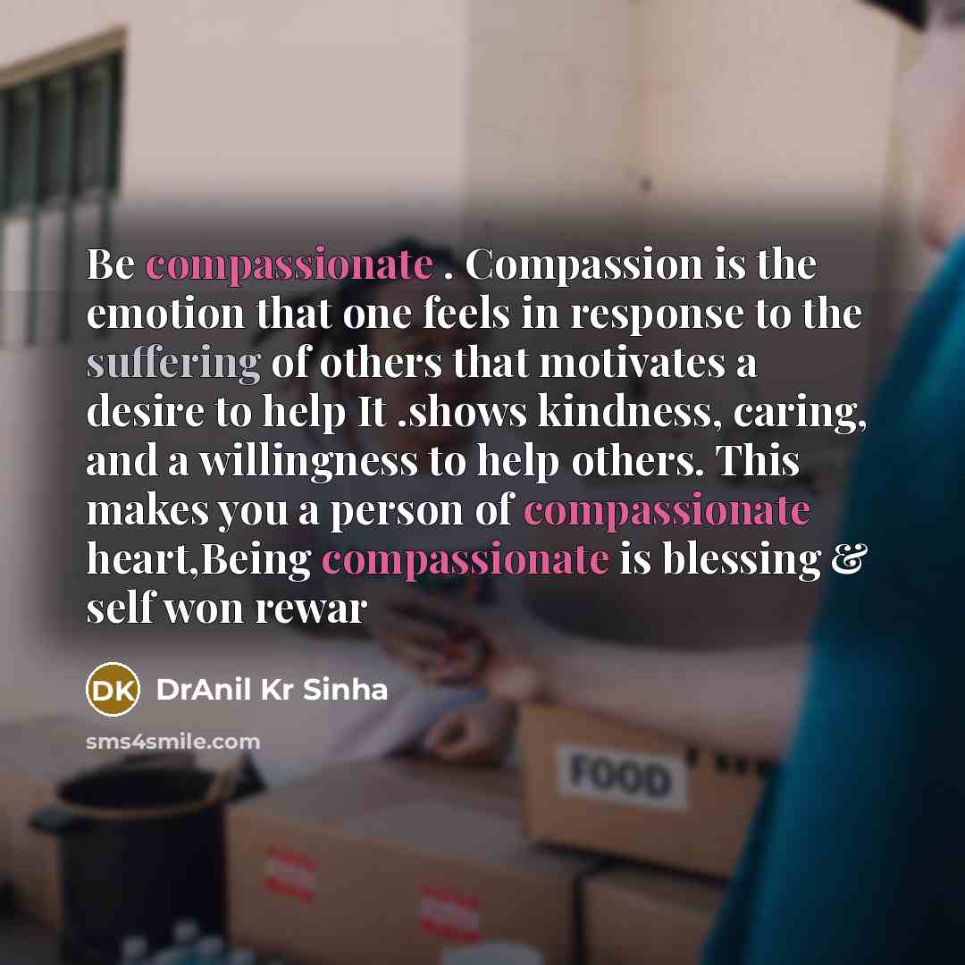 “Be compassionate . Compassion is the emotion that one feels in response to the suffering of others that motivates a desire to help It .shows kindness, caring, and a willingness to help others. This makes you a person of compassionate heart,Being compassionate is blessing & self won rewar” quote by DrAnil Kr Sinha