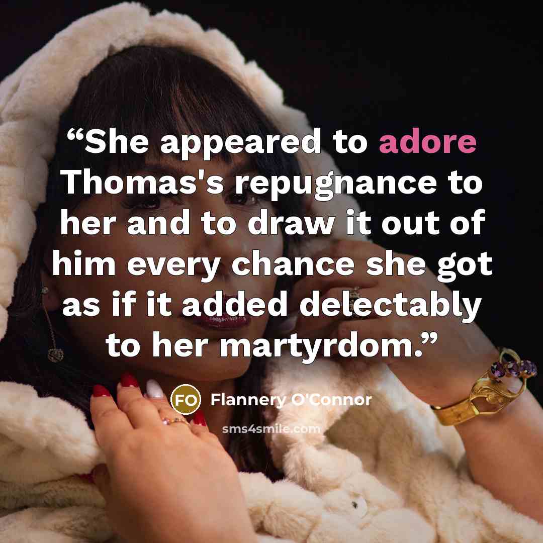 “She appeared to adore Thomas's repugnance to her and to draw it out of him every chance she got as if it added delectably to her martyrdom.” quote by Flannery O'Connor