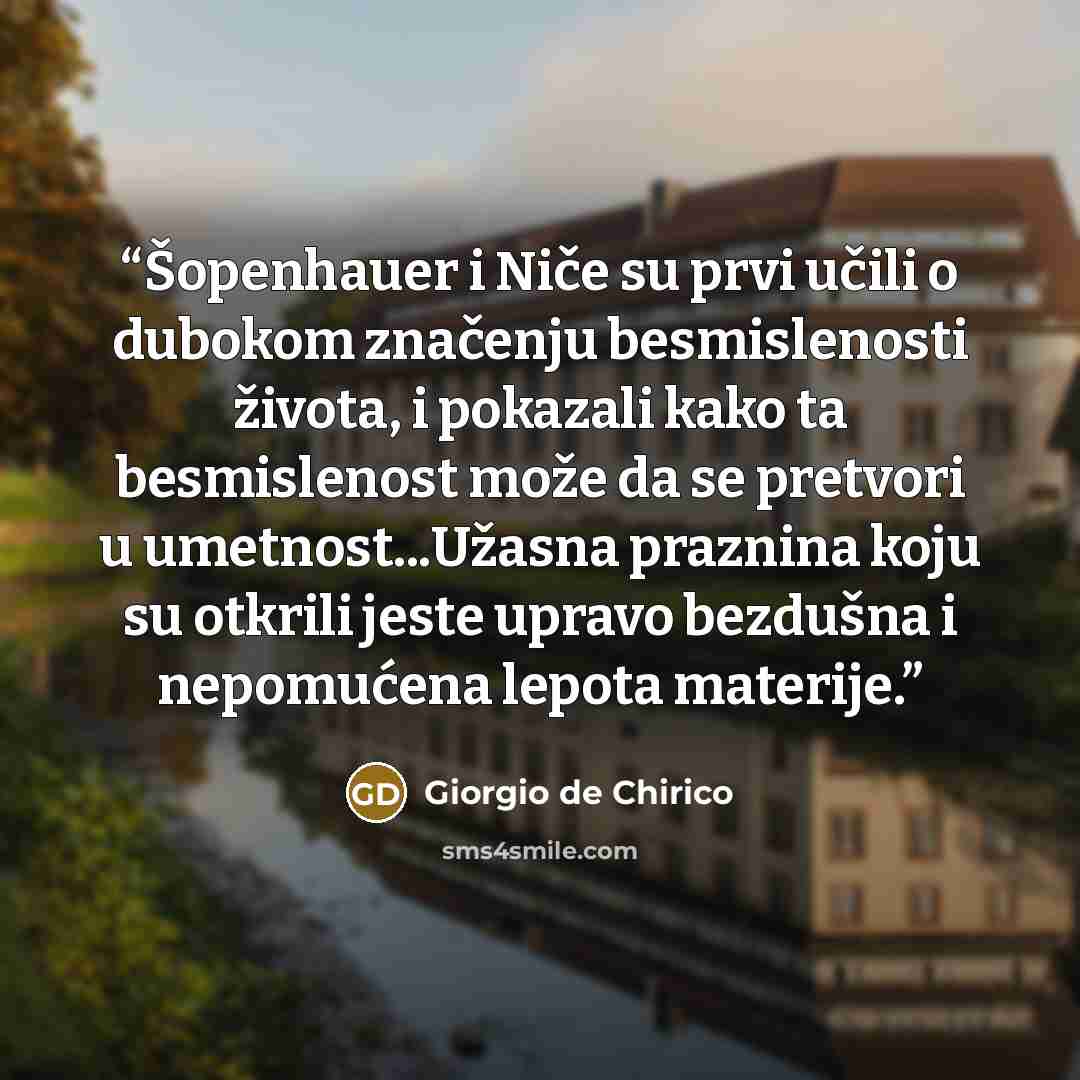 “Šopenhauer i Niče su prvi učili o dubokom značenju besmislenosti života, i pokazali kako ta besmislenost može da se pretvori u umetnost...Užasna praznina koju su otkrili jeste upravo bezdušna i nepomućena lepota materije.” quote by Giorgio de Chirico