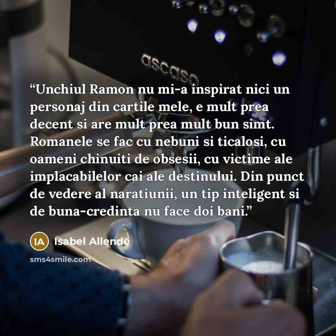 “Unchiul Ramon nu mi-a inspirat nici un personaj din cartile mele, e mult prea decent si are mult prea mult bun simt. Romanele se fac cu nebuni si ticalosi, cu oameni chinuiti de obsesii, cu victime ale implacabilelor cai ale destinului. Din punct de vedere al naratiunii, un tip inteligent si de…” quote by Isabel Allende