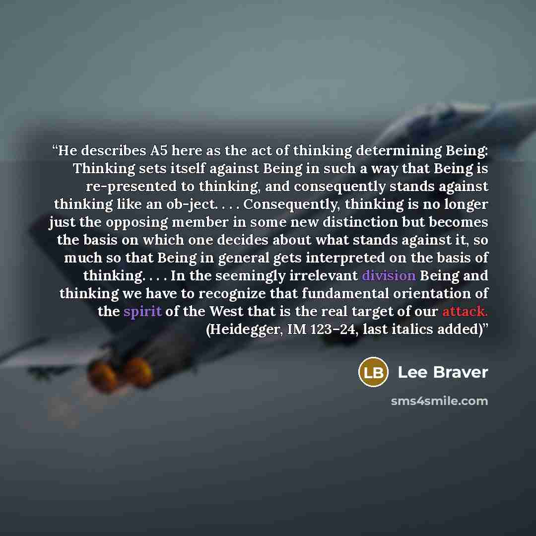 “He describes A5 here as the act of thinking determining Being: Thinking sets itself against Being in such a way that Being is re-presented to thinking, and consequently stands against thinking like an ob-ject. . . . Consequently, thinking is no longer just the opposing member in some new…” quote by Lee Braver
