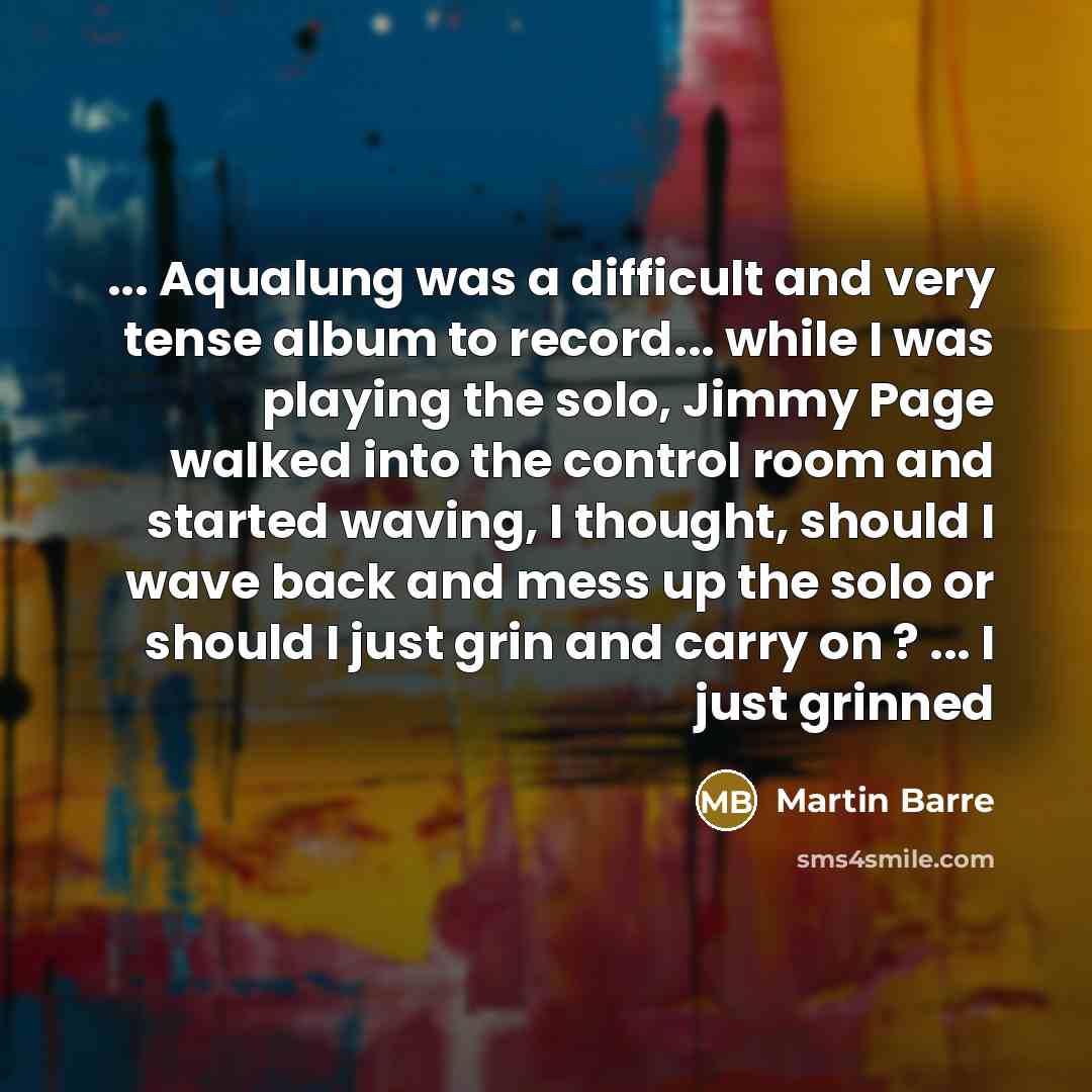 “... Aqualung was a difficult and very tense album to record... while I was playing the solo, Jimmy Page walked into the control room and started waving, I thought, should I wave back and mess up the solo or should I just grin and carry on ? ... I just grinned” quote by Martin Barre