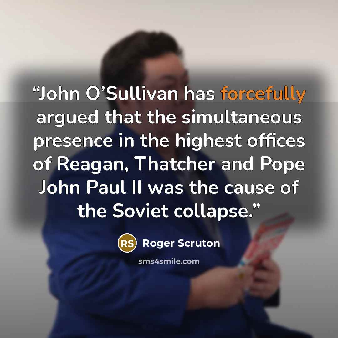 “John O’Sullivan has forcefully argued that the simultaneous presence in the highest offices of Reagan, Thatcher and Pope John Paul II was the cause of the Soviet collapse.” quote by Roger Scruton