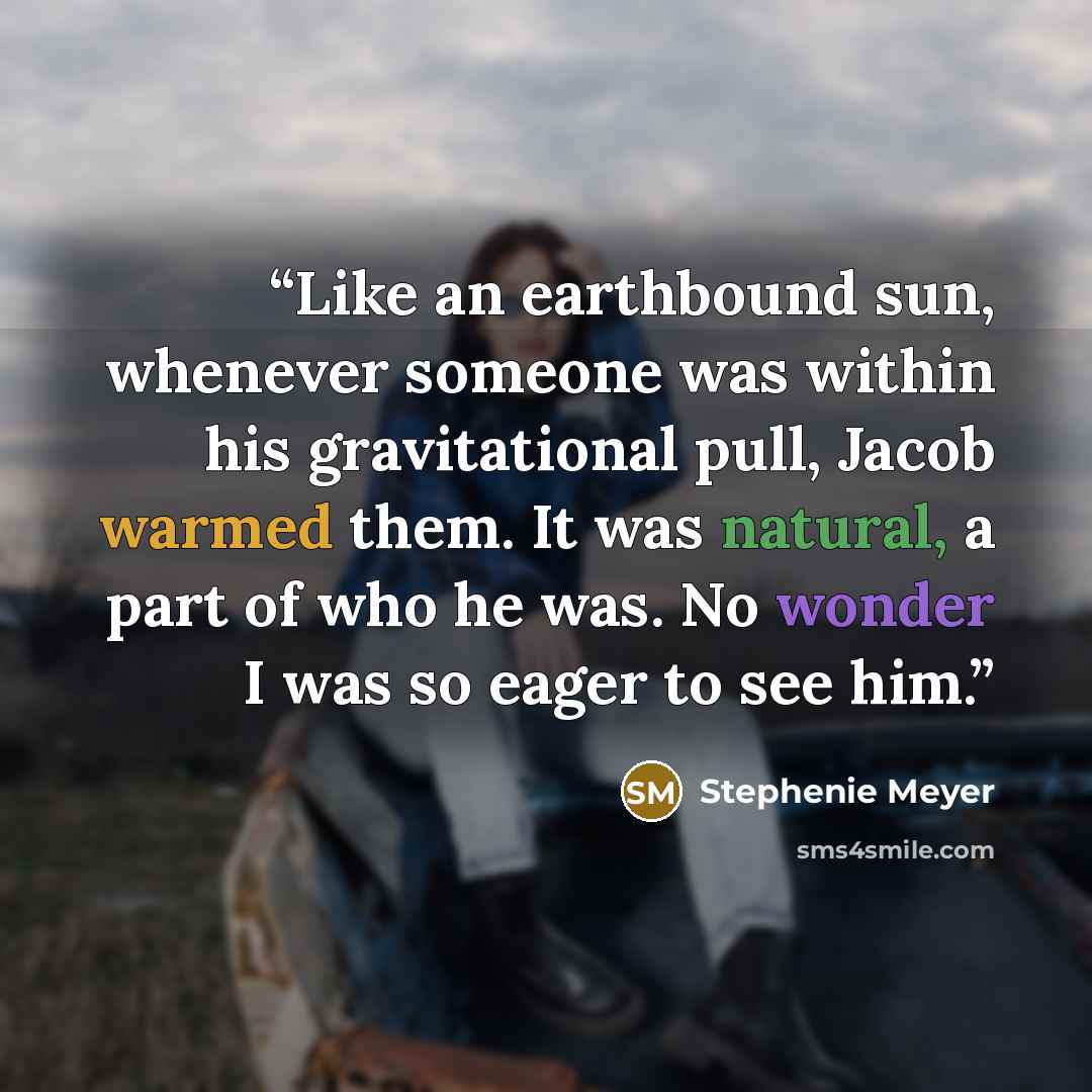 “Like an earthbound sun, whenever someone was within his gravitational pull, Jacob warmed them. It was natural, a part of who he was. No wonder I was so eager to see him.” quote by Stephenie Meyer