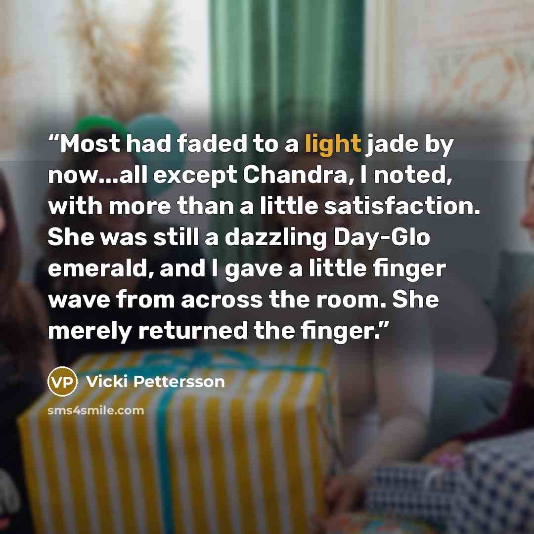 “Most had faded to a light jade by now...all except Chandra, I noted, with more than a little satisfaction. She was still a dazzling Day-Glo emerald, and I gave a little finger wave from across the room. She merely returned the finger.” quote by Vicki Pettersson