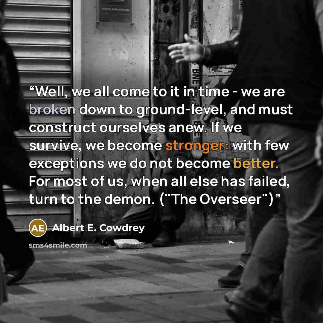 “Well, we all come to it in time - we are broken down to ground-level, and must construct ourselves anew. If we survive, we become stronger: with few exceptions we do not become better. For most of us, when all else has failed, turn to the demon. ("The Overseer")” quote by Albert E. Cowdrey