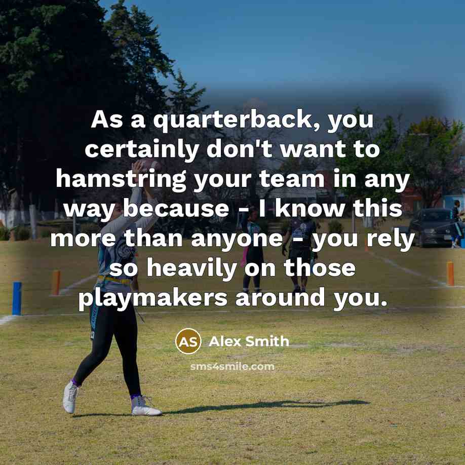 “As a quarterback, you certainly don't want to hamstring your team in any way because - I know this more than anyone - you rely so heavily on those playmakers around you.” quote by Alex Smith