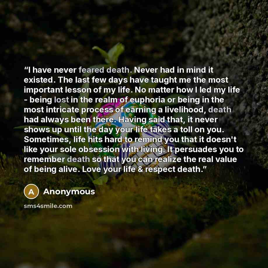 “I have never feared death. Never had in mind it existed. The last few days have taught me the most important lesson of my life. No matter how I led my life - being lost in the realm of euphoria or being in the most intricate process of earning a livelihood, death had always been there. Having said…” quote by Anonymous