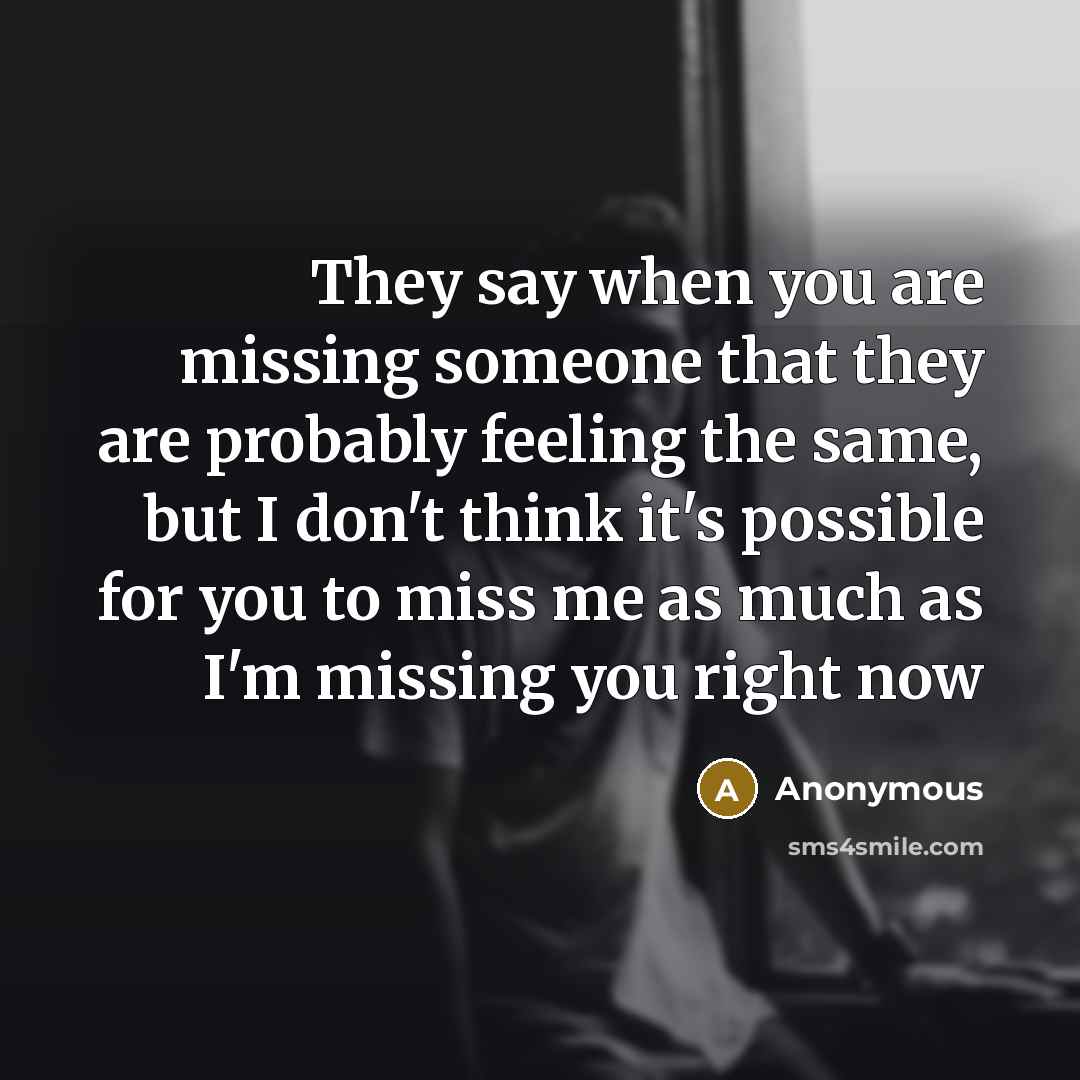 “They say when you are missing someone that they are probably feeling the same, but I don't think it's possible for you to miss me as much as I'm missing you right now” quote by Anonymous