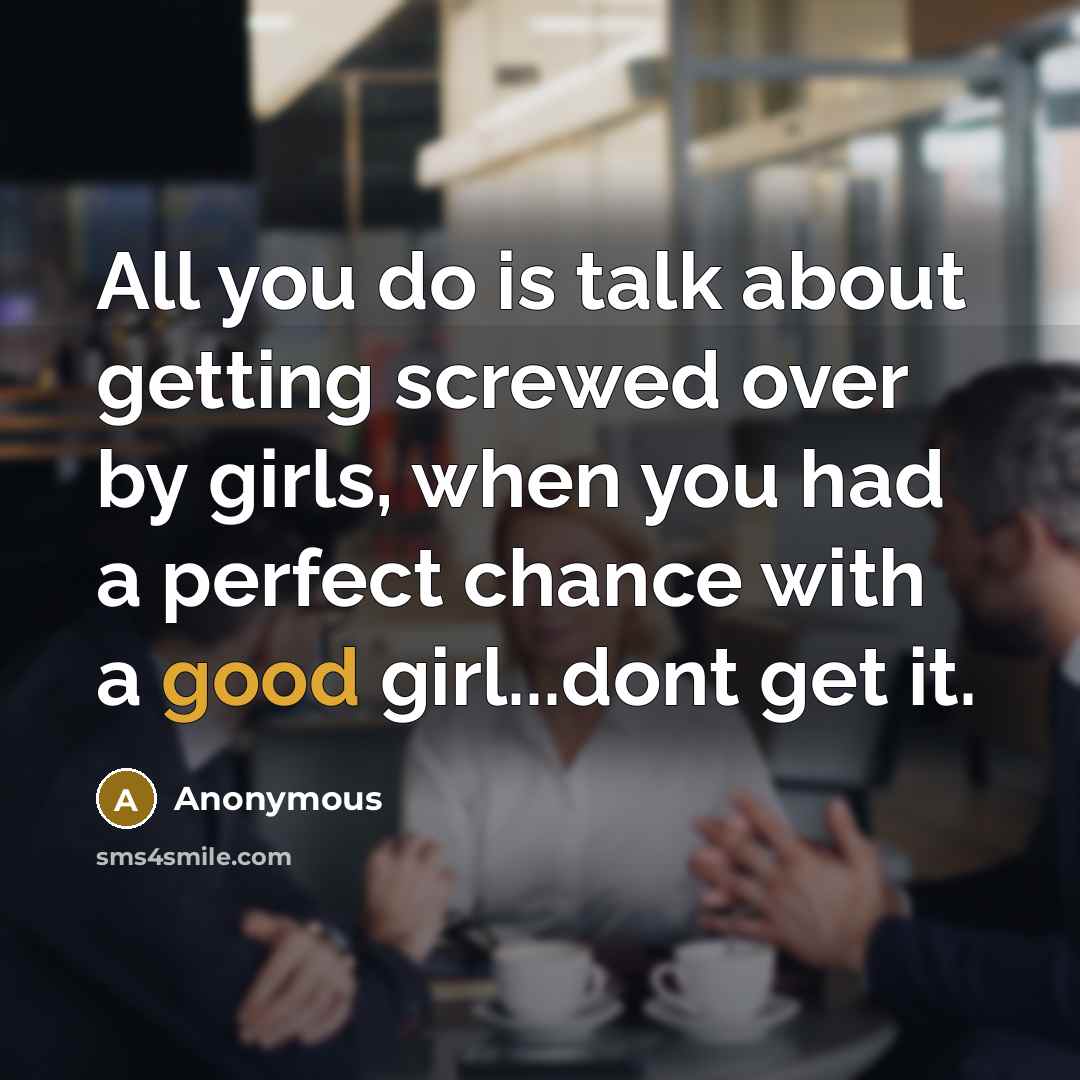 “All you do is talk about getting screwed over by girls, when you had a perfect chance with a good girl...dont get it.” quote by Anonymous