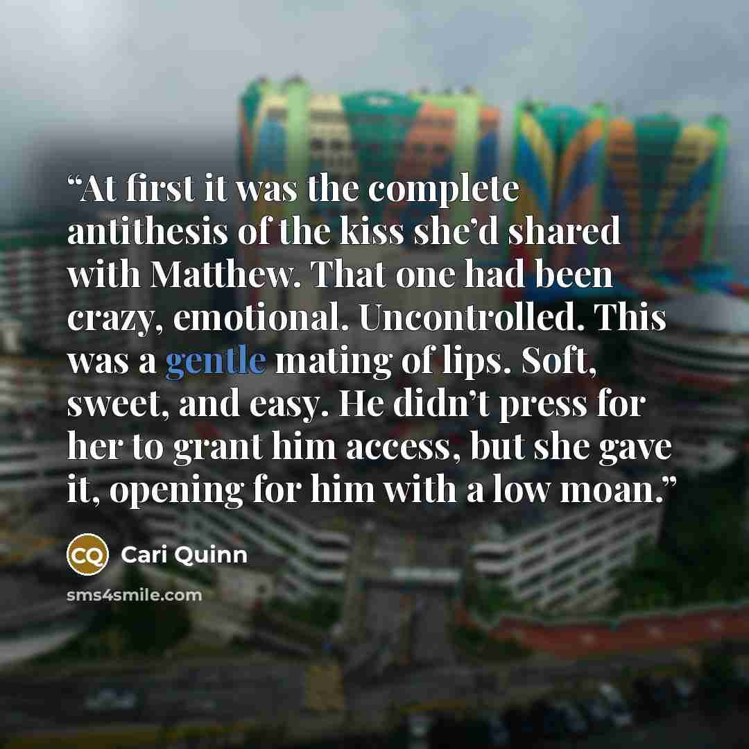 “At first it was the complete antithesis of the kiss she’d shared with Matthew. That one had been crazy, emotional. Uncontrolled. This was a gentle mating of lips. Soft, sweet, and easy. He didn’t press for her to grant him access, but she gave it, opening for him with a low moan.” quote by Cari Quinn