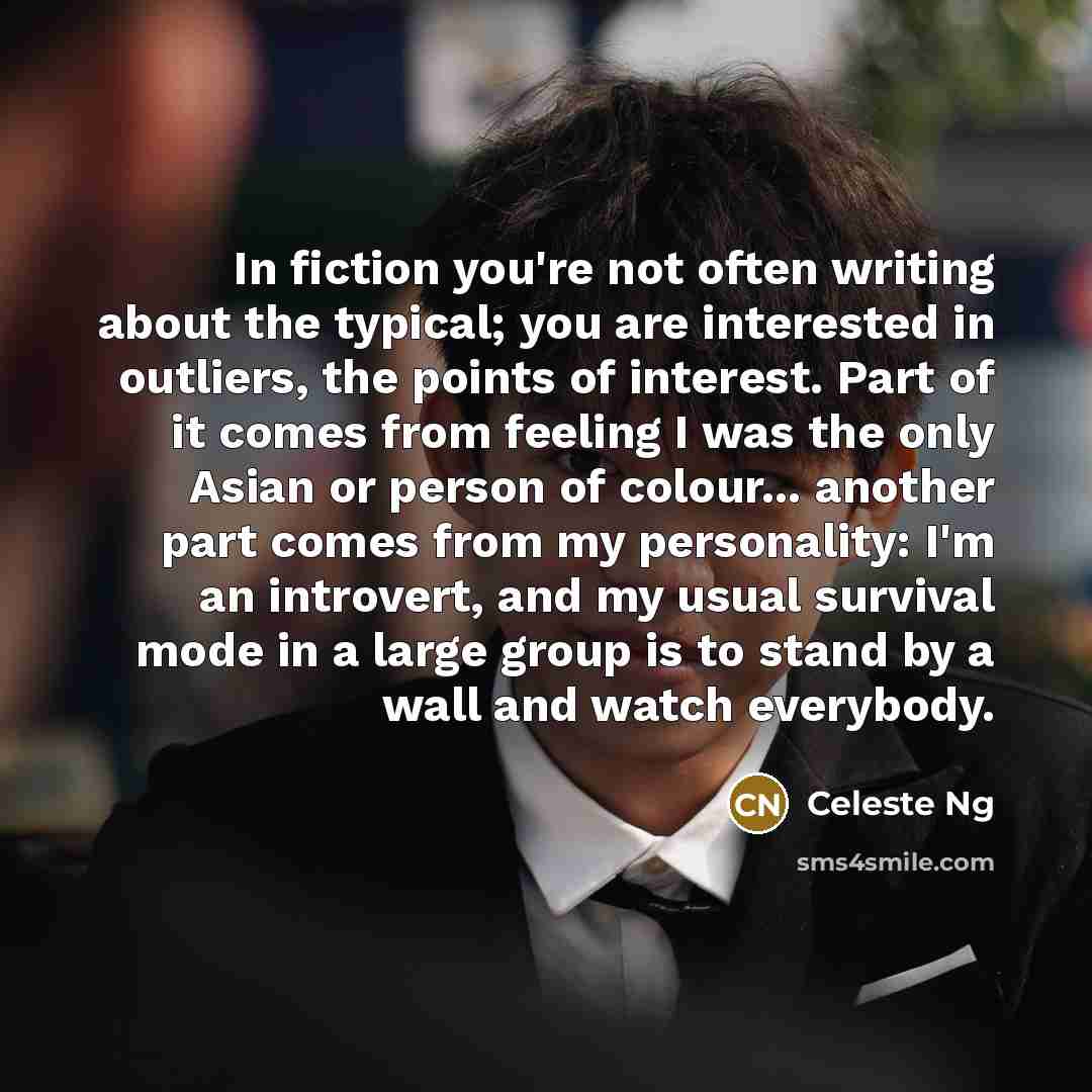 “In fiction you're not often writing about the typical; you are interested in outliers, the points of interest. Part of it comes from feeling I was the only Asian or person of colour... another part comes from my personality: I'm an introvert, and my usual survival mode in a large group is to stand…” quote by Celeste Ng
