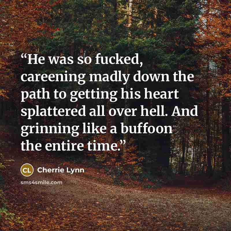 “He was so fucked, careening madly down the path to getting his heart splattered all over hell. And grinning like a buffoon the entire time.” quote by Cherrie Lynn