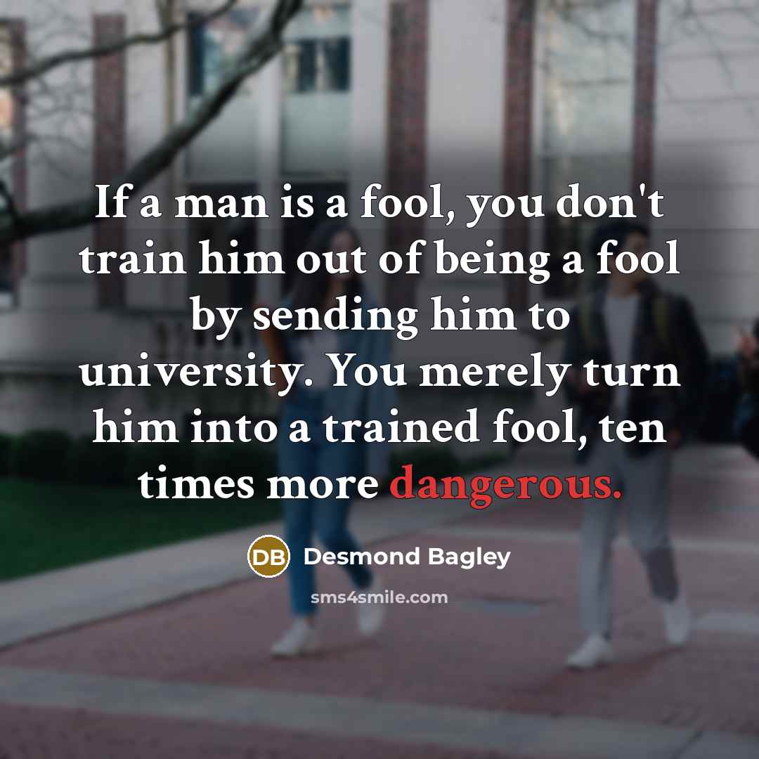 “If a man is a fool, you don't train him out of being a fool by sending him to university. You merely turn him into a trained fool, ten times more dangerous.” quote by Desmond Bagley