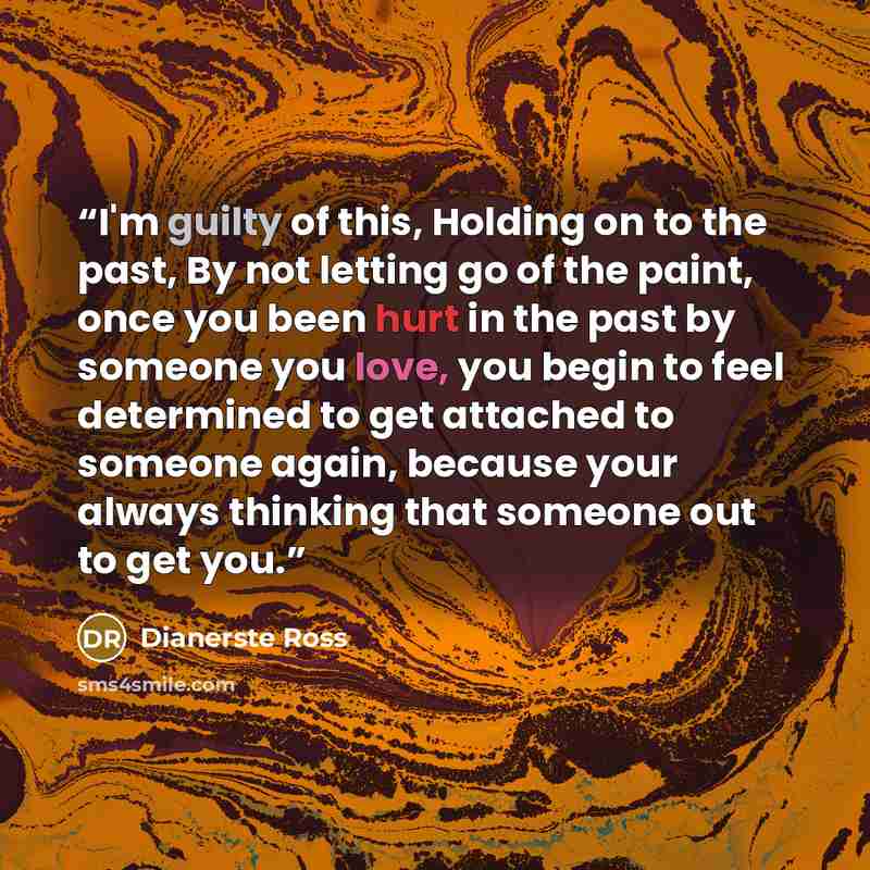 “I'm guilty of this, Holding on to the past, By not letting go of the paint, once you been hurt in the past by someone you love, you begin to feel determined to get attached to someone again, because your always thinking that someone out to get you.” quote by Dianerste Ross