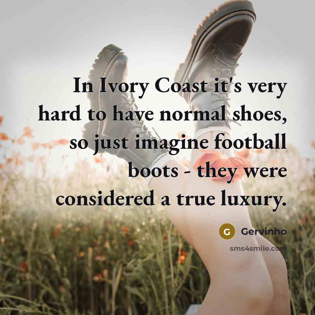 “In Ivory Coast it's very hard to have normal shoes, so just imagine football boots - they were considered a true luxury.” quote by Gervinho