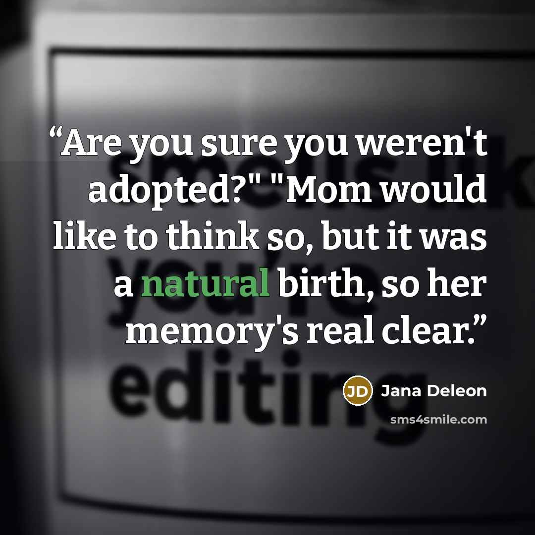 “Are you sure you weren't adopted?" "Mom would like to think so, but it was a natural birth, so her memory's real clear.” quote by Jana Deleon