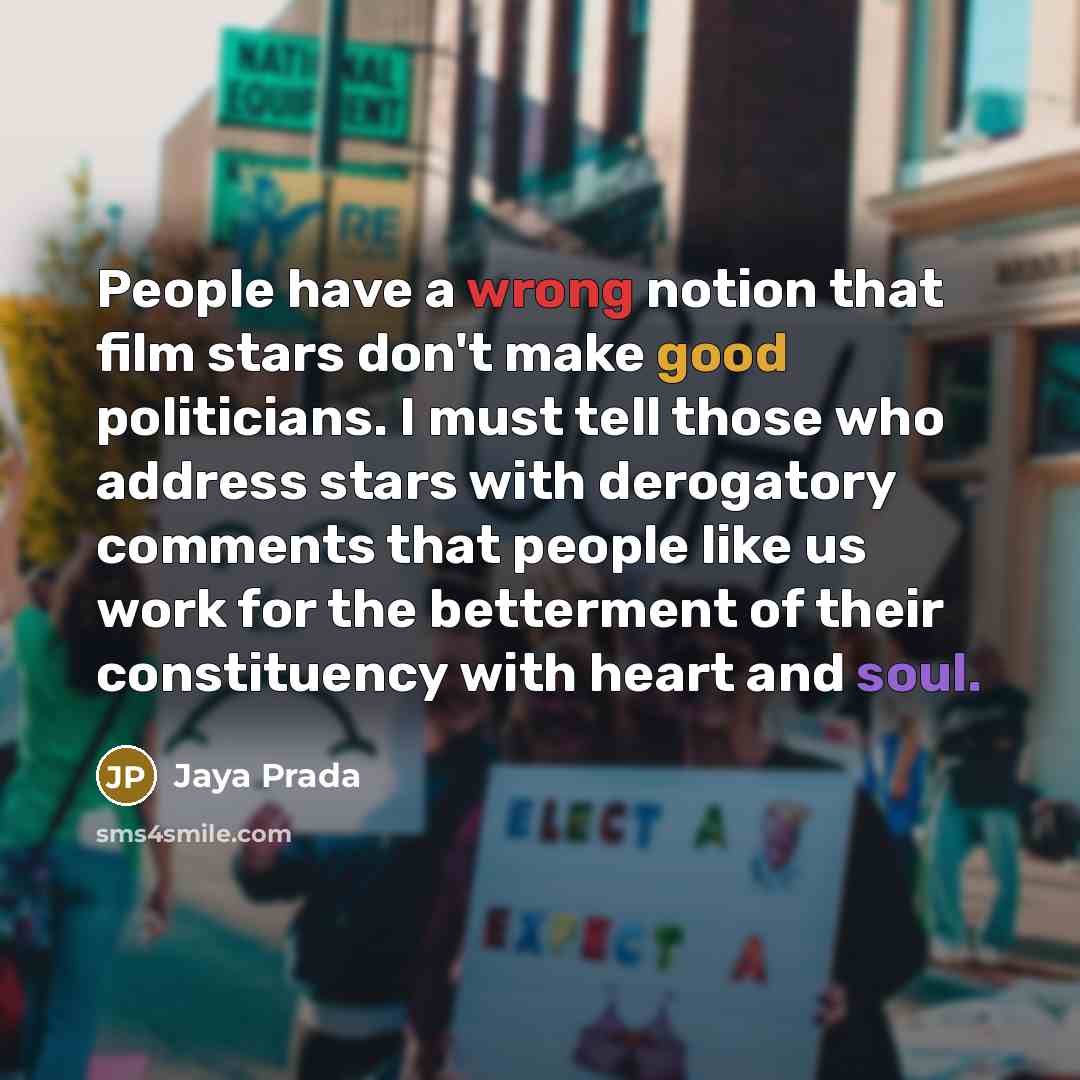 “People have a wrong notion that film stars don't make good politicians. I must tell those who address stars with derogatory comments that people like us work for the betterment of their constituency with heart and soul.” quote by Jaya Prada