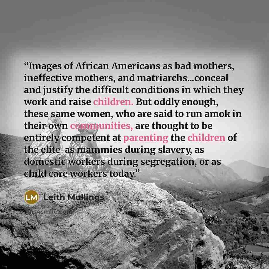 “Images of African Americans as bad mothers, ineffective mothers, and matriarchs...conceal and justify the difficult conditions in which they work and raise children. But oddly enough, these same women, who are said to run amok in their own communities, are thought to be entirely competent at…” quote by Leith Mullings