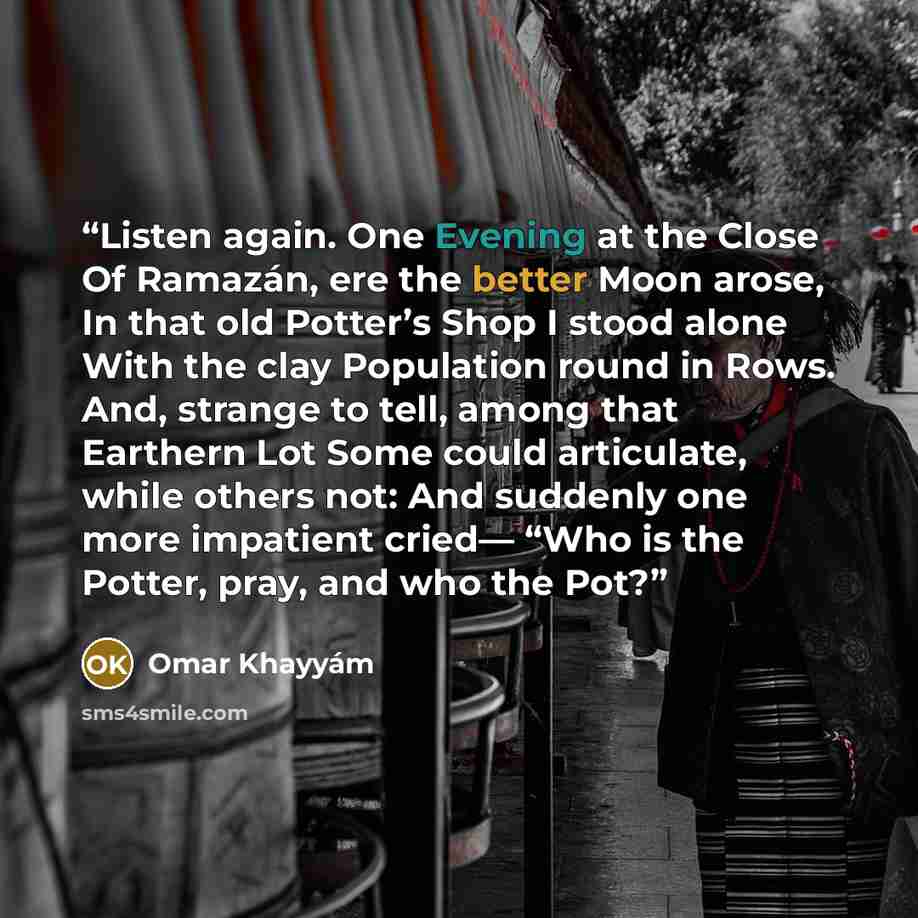 “Listen again. One Evening at the Close Of Ramazán, ere the better Moon arose, In that old Potter’s Shop I stood alone With the clay Population round in Rows. And, strange to tell, among that Earthern Lot Some could articulate, while others not: And suddenly one more impatient cried— “Who is the…” quote by Omar Khayyám