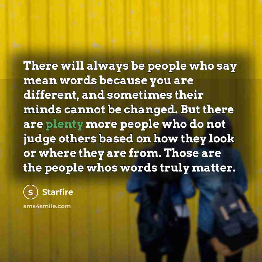 “There will always be people who say mean words because you are different, and sometimes their minds cannot be changed. But there are plenty more people who do not judge others based on how they look or where they are from. Those are the people whos words truly matter.” quote by Starfire