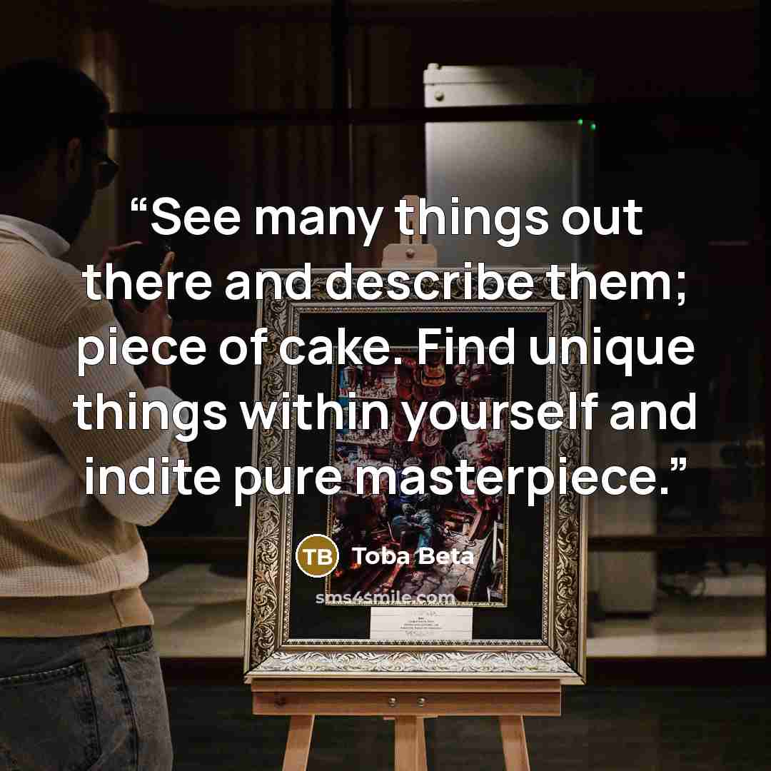 “See many things out there and describe them; piece of cake. Find unique things within yourself and indite pure masterpiece.” quote by Toba Beta