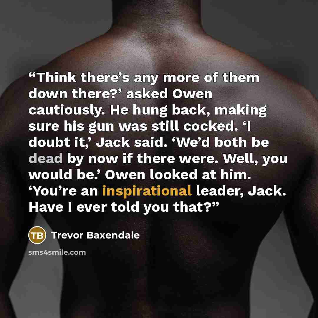 “Think there’s any more of them down there?’ asked Owen cautiously. He hung back, making sure his gun was still cocked. ‘I doubt it,’ Jack said. ‘We’d both be dead by now if there were. Well, you would be.’ Owen looked at him. ‘You’re an inspirational leader, Jack. Have I ever told you that?” quote by Trevor Baxendale