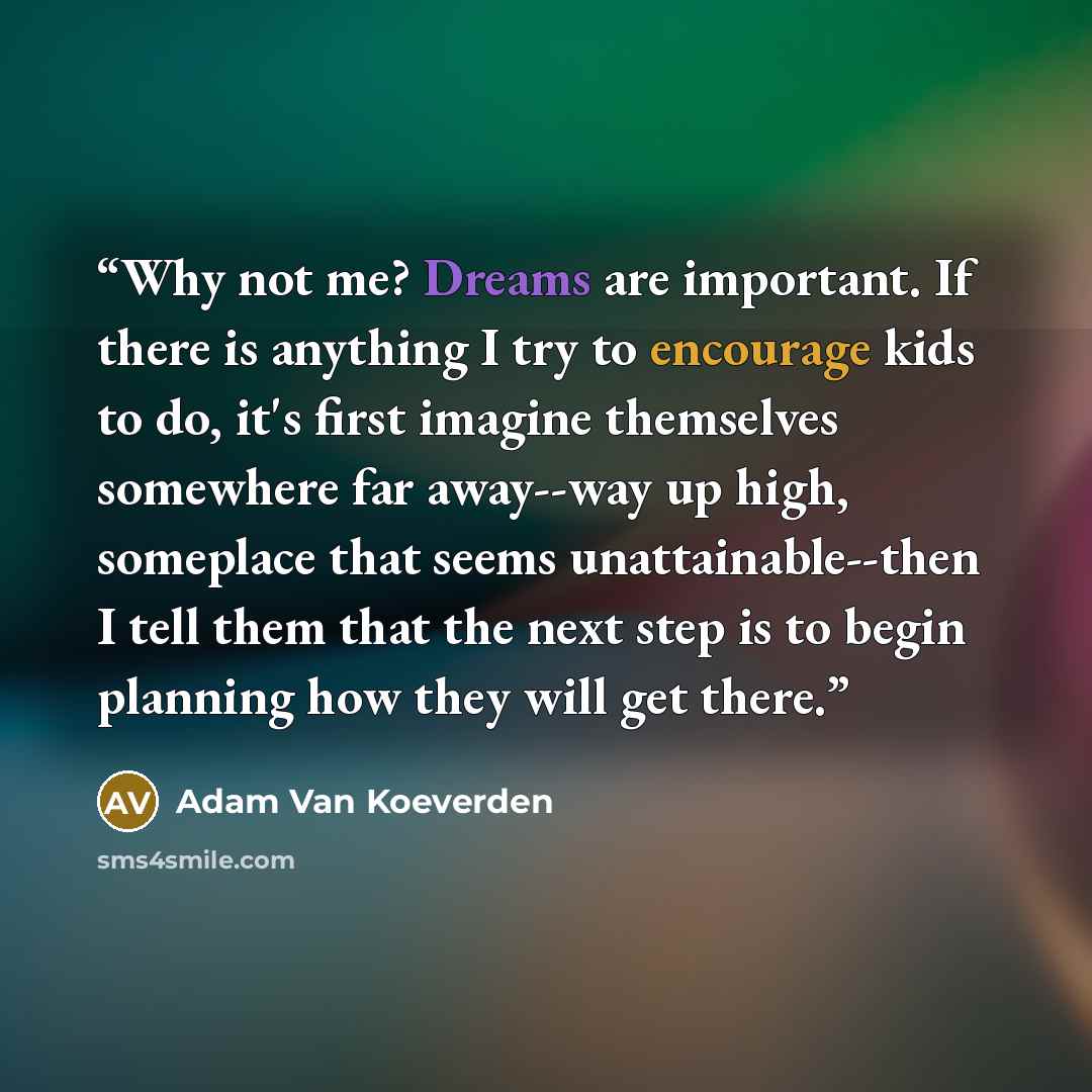 “Why not me? Dreams are important. If there is anything I try to encourage kids to do, it's first imagine themselves somewhere far away--way up high, someplace that seems unattainable--then I tell them that the next step is to begin planning how they will get there.” quote by Adam Van Koeverden