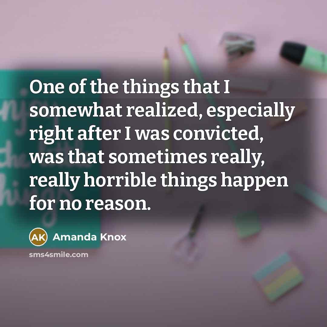 “One of the things that I somewhat realized, especially right after I was convicted, was that sometimes really, really horrible things happen for no reason.” quote by Amanda Knox