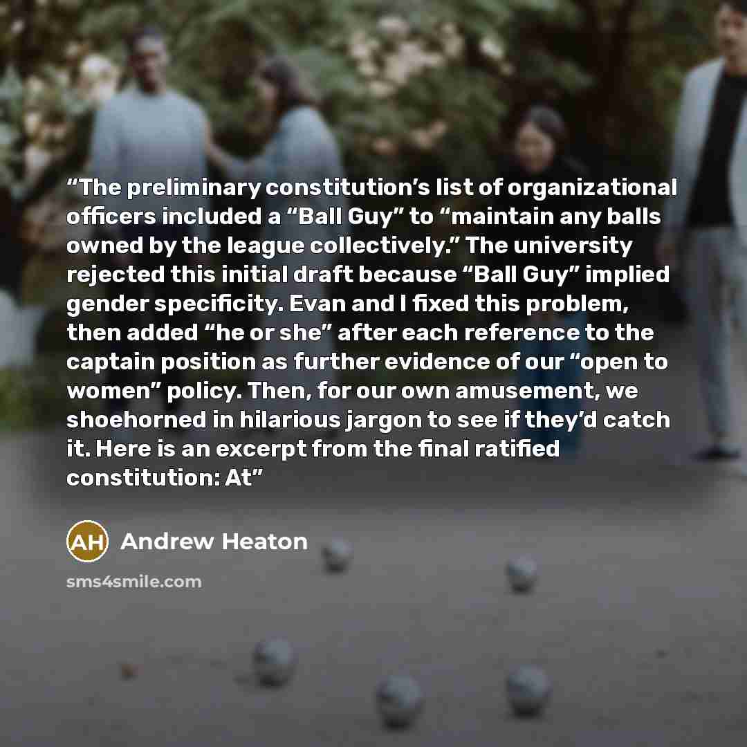 “The preliminary constitution’s list of organizational officers included a “Ball Guy” to “maintain any balls owned by the league collectively.” The university rejected this initial draft because “Ball Guy” implied gender specificity. Evan and I fixed this problem, then added “he or she” after each…” quote by Andrew Heaton