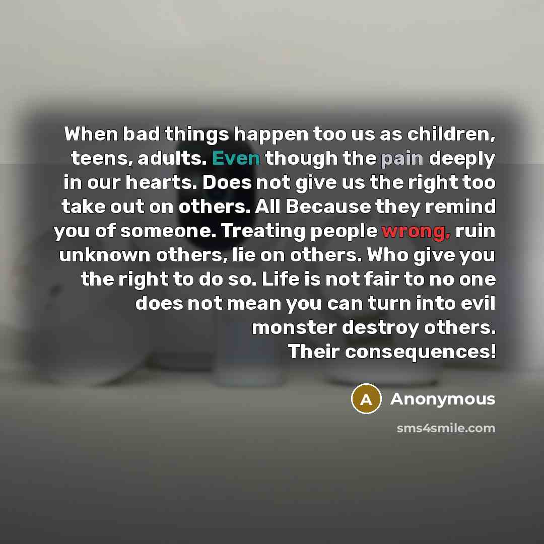 “When bad things happen too us as children, teens, adults. Even though the pain deeply in our hearts. Does not give us the right too take out on others. All Because they remind you of someone. Treating people wrong, ruin unknown others, lie on others. Who give you the right to do so. Life is not…” quote by Anonymous
