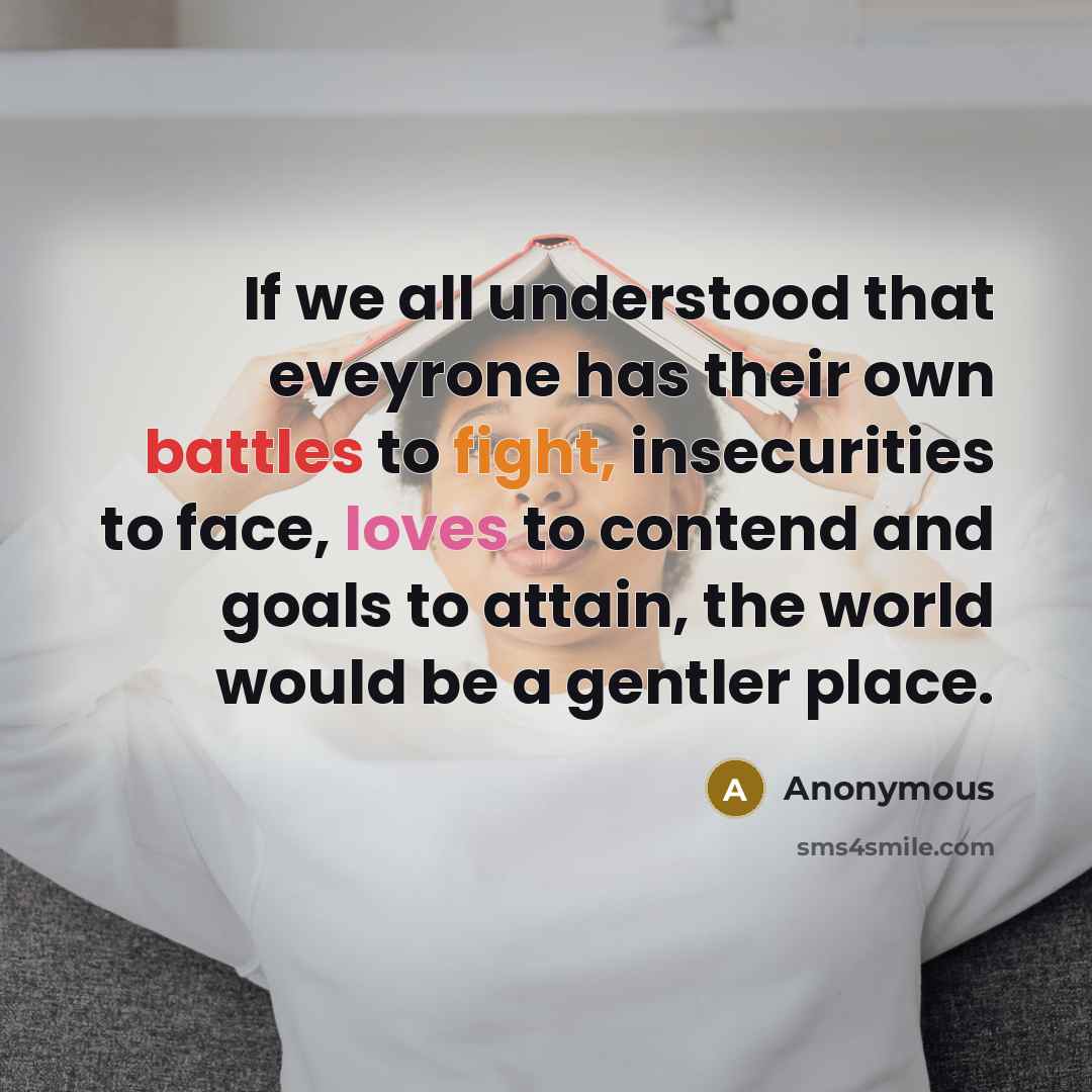 “If we all understood that eveyrone has their own battles to fight, insecurities to face, loves to contend and goals to attain, the world would be a gentler place.” quote by Anonymous