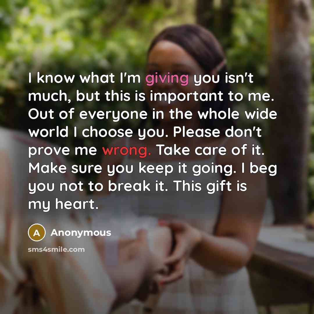 “I know what I'm giving you isn't much, but this is important to me. Out of everyone in the whole wide world I choose you. Please don't prove me wrong. Take care of it. Make sure you keep it going. I beg you not to break it. This gift is my heart.” quote by Anonymous