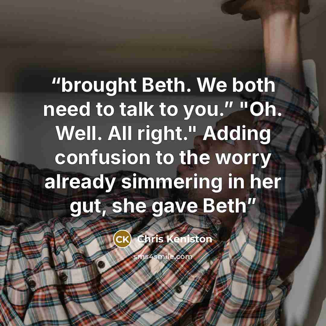 “brought Beth. We both need to talk to you.” "Oh. Well. All right." Adding confusion to the worry already simmering in her gut, she gave Beth” quote by Chris Keniston