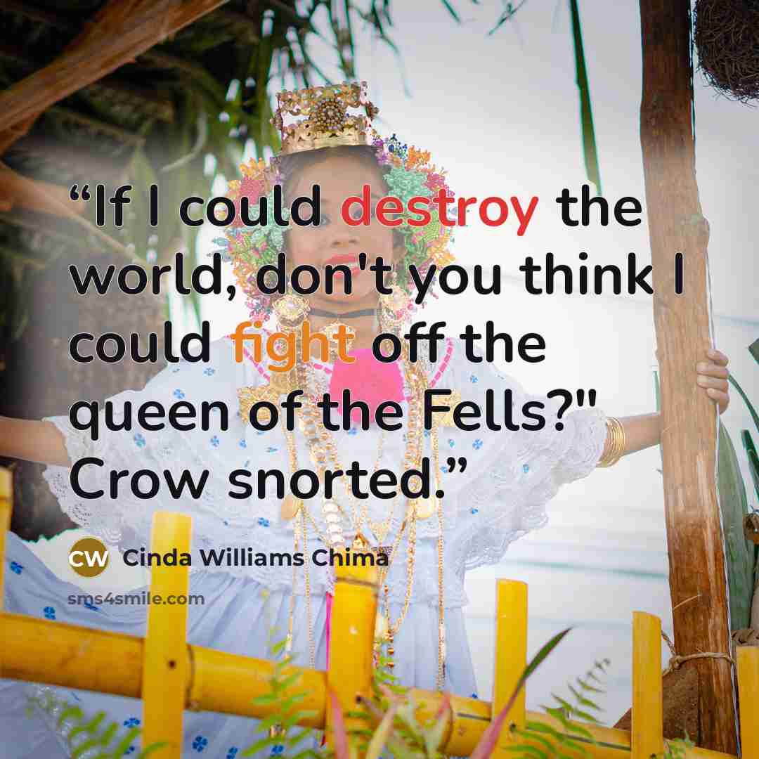 “If I could destroy the world, don't you think I could fight off the queen of the Fells?" Crow snorted.” quote by Cinda Williams Chima