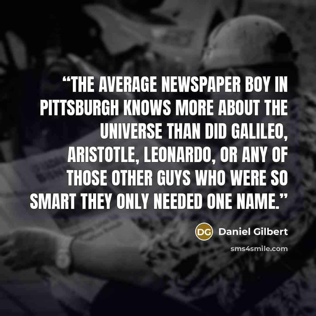 “The average newspaper boy in Pittsburgh knows more about the universe than did Galileo, Aristotle, Leonardo, or any of those other guys who were so smart they only needed one name.” quote by Daniel Gilbert