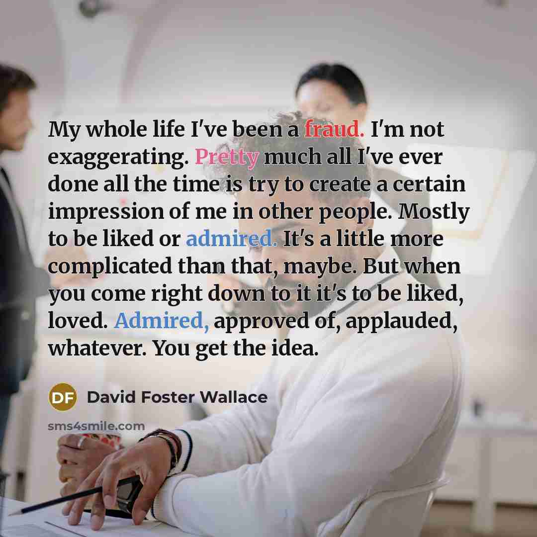 “My whole life I've been a fraud. I'm not exaggerating. Pretty much all I've ever done all the time is try to create a certain impression of me in other people. Mostly to be liked or admired. It's a little more complicated than that, maybe. But when you come right down to it it's to be liked…” quote by David Foster Wallace