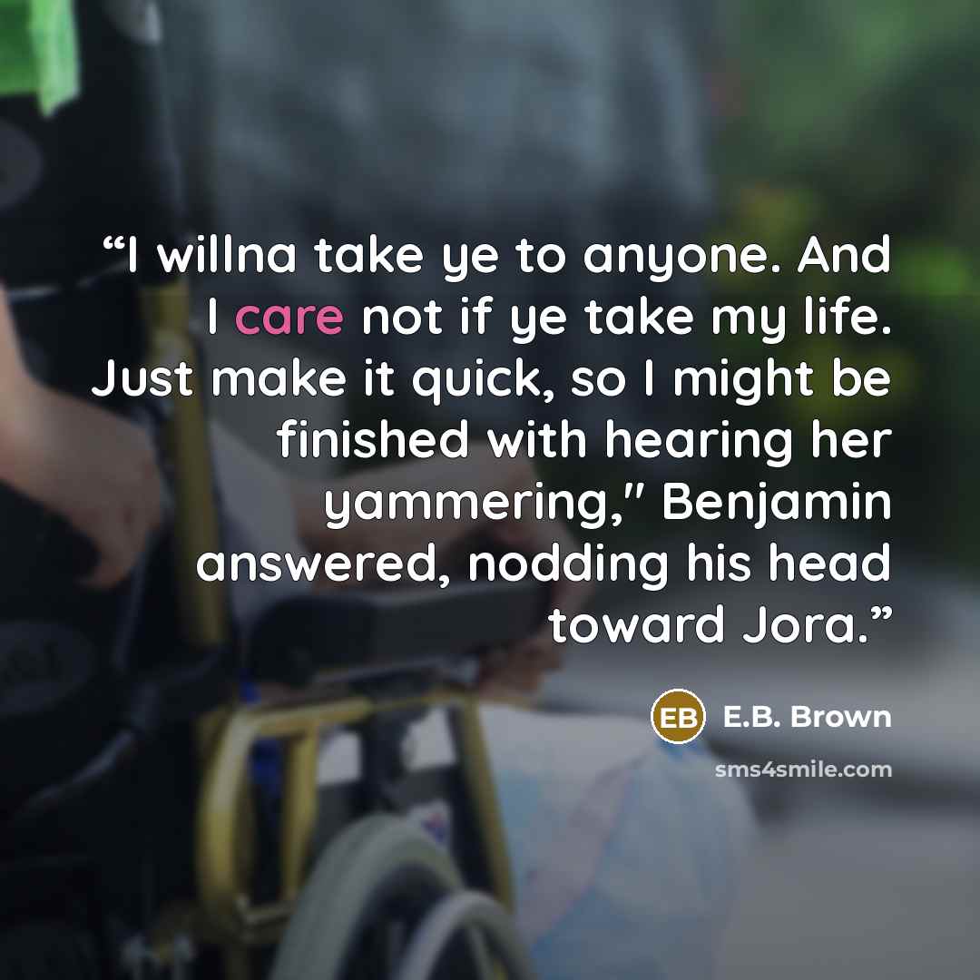 “I willna take ye to anyone. And I care not if ye take my life. Just make it quick, so I might be finished with hearing her yammering," Benjamin answered, nodding his head toward Jora.” quote by E.B. Brown
